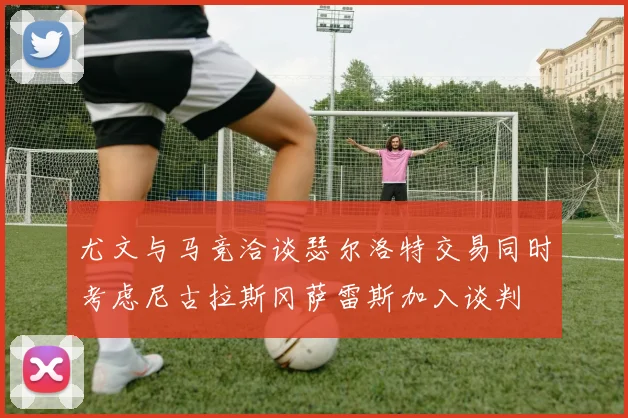 尤文与马竞洽谈瑟尔洛特交易同时考虑尼古拉斯冈萨雷斯加入谈判