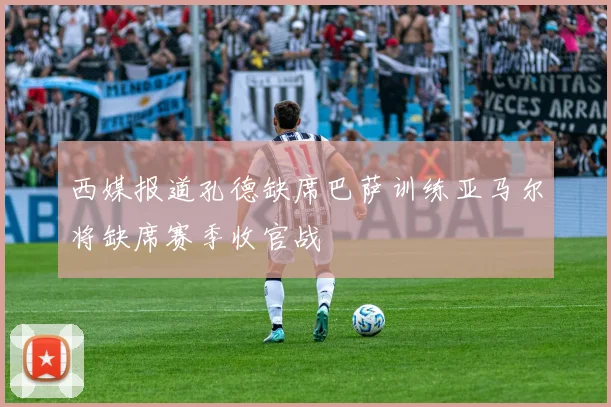 西媒报道孔德缺席巴萨训练亚马尔将缺席赛季收官战
