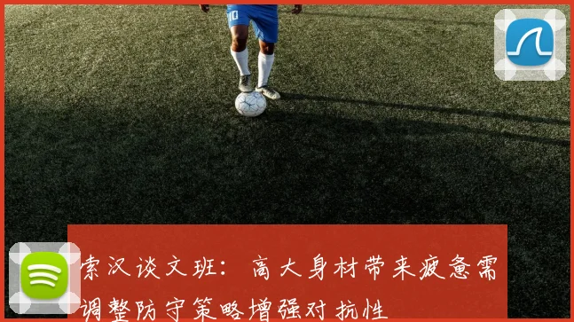 索汉谈文班：高大身材带来疲惫需调整防守策略增强对抗性