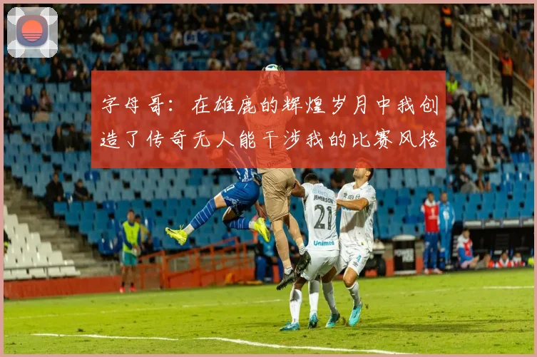 字母哥：在雄鹿的辉煌岁月中我创造了传奇无人能干涉我的比赛风格