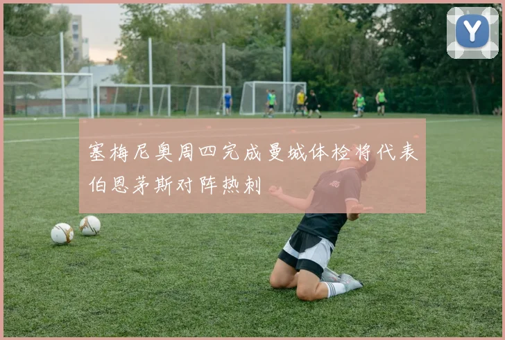 塞梅尼奥周四完成曼城体检将代表伯恩茅斯对阵热刺
