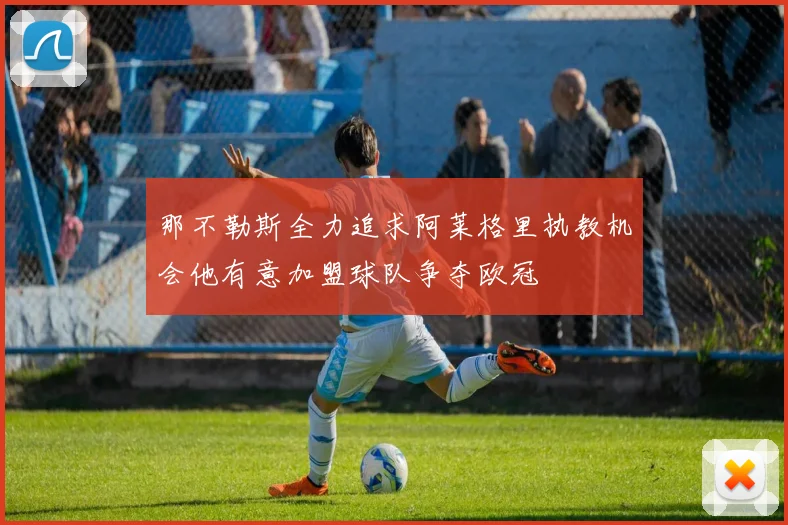 那不勒斯全力追求阿莱格里执教机会他有意加盟球队争夺欧冠