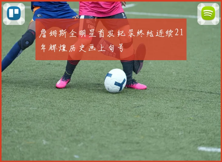 詹姆斯全明星首发纪录终结连续21年辉煌历史画上句号