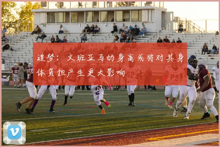 追梦：文班亚马的身高或将对其身体负担产生更大影响