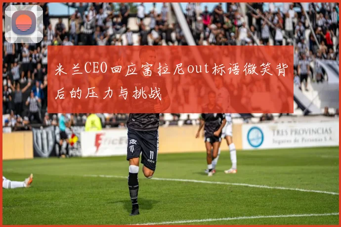 米兰CEO回应富拉尼out标语微笑背后的压力与挑战