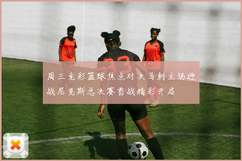 周三竞彩篮球焦点对决马刺主场迎战尼克斯总决赛首战精彩开启